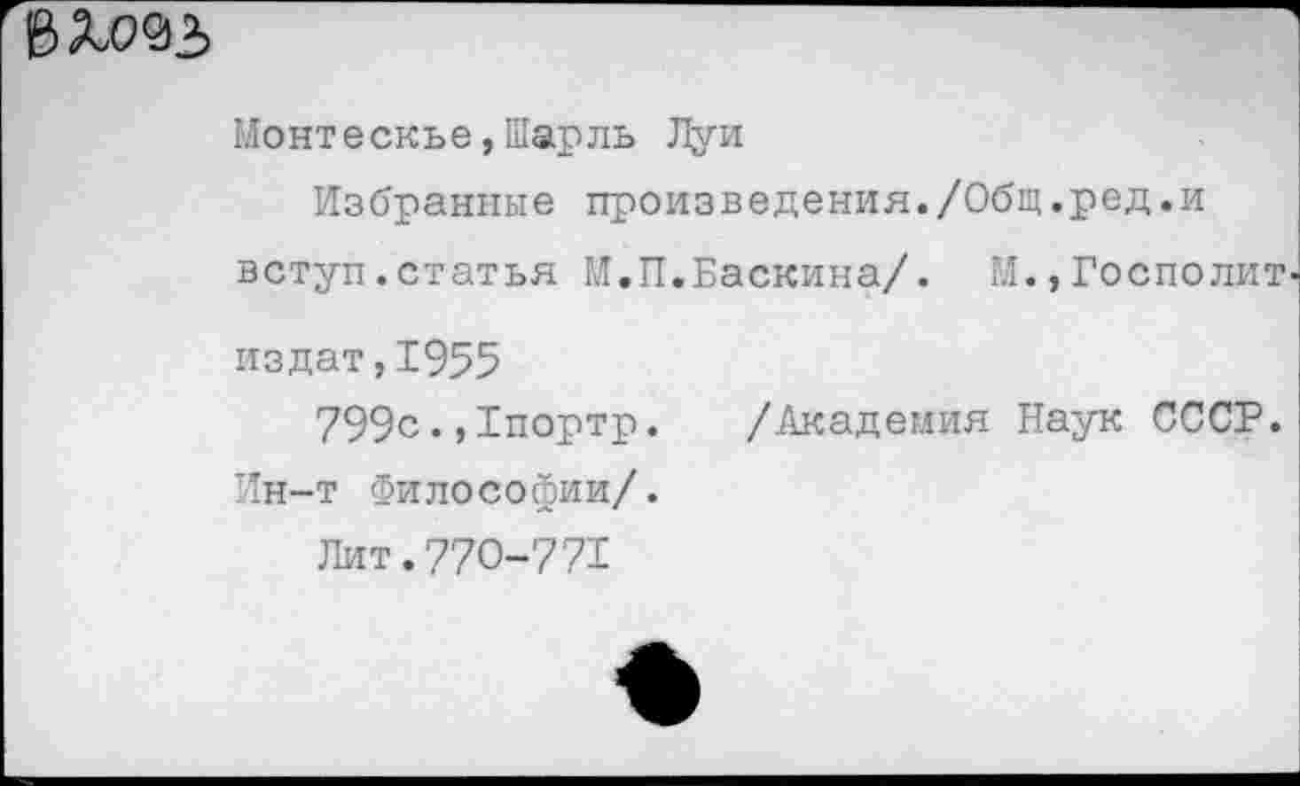 ﻿
Монтескье,Шарль Луи
Избранные произведения./Общ.ред.и вступ.статья М.П.Баскина/. М.,Госполит-издат,1955
799с.,1портр. /Академия Наук СССР. Ин-т Философии/.
Лит.770-771